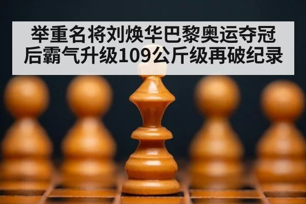 举重名将刘焕华巴黎奥运夺冠后霸气升级109公斤级再破纪录