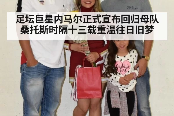 足坛巨星内马尔正式宣布回归母队桑托斯时隔十三载重温往日旧梦
